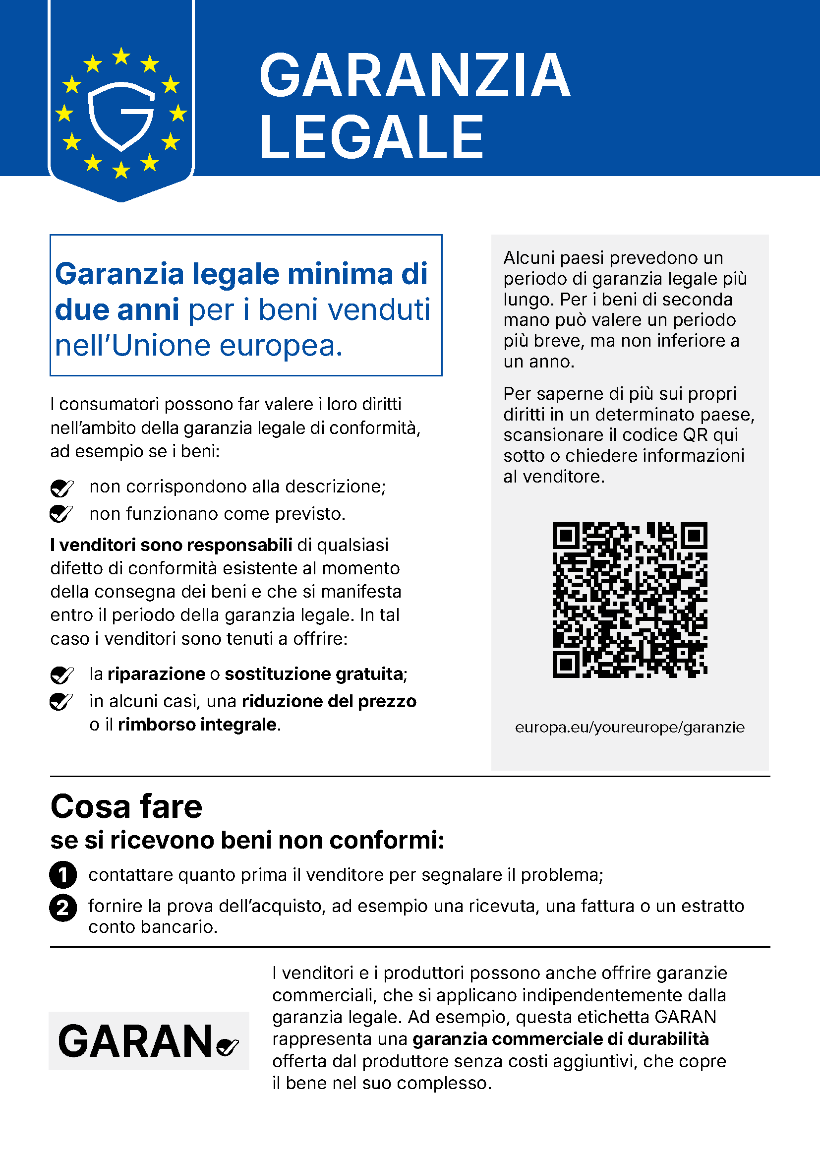 Avviso armonizzato UE sulla garanzia legale. GARANZIA LEGALE. Garanzia legale minima di due anni per i beni venduti nell’Unione europea. I consumatori possono far valere i loro diritti nell’ambito della garanzia legale di conformità, ad esempio se i beni: non corrispondono alla descrizione; non funzionano come previsto. I venditori sono responsabili di qualsiasi difetto di conformità esistente al momento della consegna dei beni e che si manifesta entro il periodo della garanzia legale. In tal caso i venditori sono tenuti a offrire: la riparazione o sostituzione gratuita; in alcuni casi, una riduzione del prezzo o il rimborso integrale. Alcuni paesi prevedono un periodo di garanzia legale più lungo. Per i beni di seconda mano può valere un periodo più breve, ma non inferiore a un anno. Per saperne di più sui propri diritti in un determinato paese, scansionare il codice QR qui sotto o chiedere informazioni al venditore. Codice QR: europa.eu/youreurope/garanzie. Cosa fare se si ricevono beni non conformi: 1) contattare quanto prima il venditore per segnalare il problema; 2) fornire la prova dell’acquisto, ad esempio una ricevuta, una fattura o un estratto conto bancario. I venditori e i produttori possono anche offrire garanzie commerciali, che si applicano indipendentemente dalla garanzia legale. Ad esempio, questa etichetta GARAN rappresenta una garanzia commerciale di durabilità offerta dal produttore senza costi aggiuntivi, che copre il bene nel suo complesso.